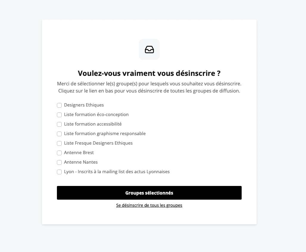 Fenêtre de désinscription d’une newsletter. Titre “Voulez-vous vraiment vous désinscrire?” Description “Merci de sélectionner le(s) groupe(s) pour lesquels vous souhaitez vous désinscrire. Cliquez sur le lien en bas pour vous désinscrire de tous les groupes de diffusion” suivie d’une liste de check box avec les listes de diffusion ou l’on est inscrit. Et 2 boutons “Groupes sélectionnés” et “Se désinscrire de tous les groupes”