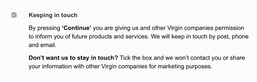 Checkbox avec le titre “Keeping in touch” et la description “By pressing Continue you are giving us and other Virgin companies permission to inform you of future products and services. We will keep in touch by post, phone and email. Don’t want us to stay in touch ? Tick the box and we won’t contact you or share your information with other Virgin companies for marketing purposes”.